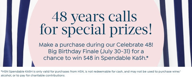 48 years calls for special prizes! Make a purchase during our Celebrate 48! Big Birthday Finale (July 30-31) for a chance to win $48 in Spendable Ka$h.* *HSN Spendable KA$H is only valid for purchases from HSN, is not redeemable for cash, and may not be used to purchase wine/alcohol, or to pay for charitable contributions.